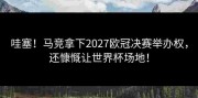 哇塞！马竞拿下2027欧冠决赛举办权，还慷慨让世界杯场地！