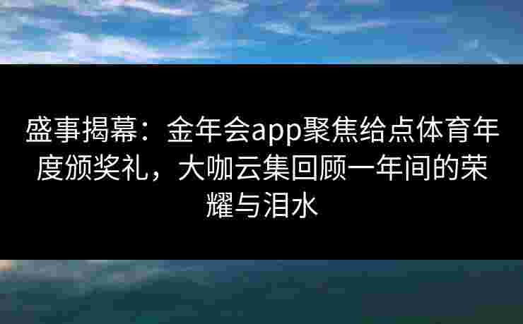 盛事揭幕：金年会app聚焦给点体育年度颁奖礼，大咖云集回顾一年间的荣耀与泪水