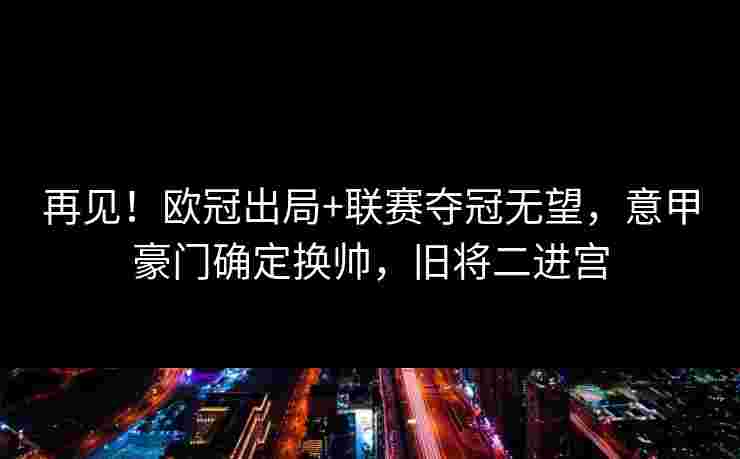 再见！欧冠出局+联赛夺冠无望，意甲豪门确定换帅，旧将二进宫