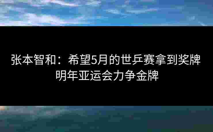张本智和：希望5月的世乒赛拿到奖牌 明年亚运会力争金牌