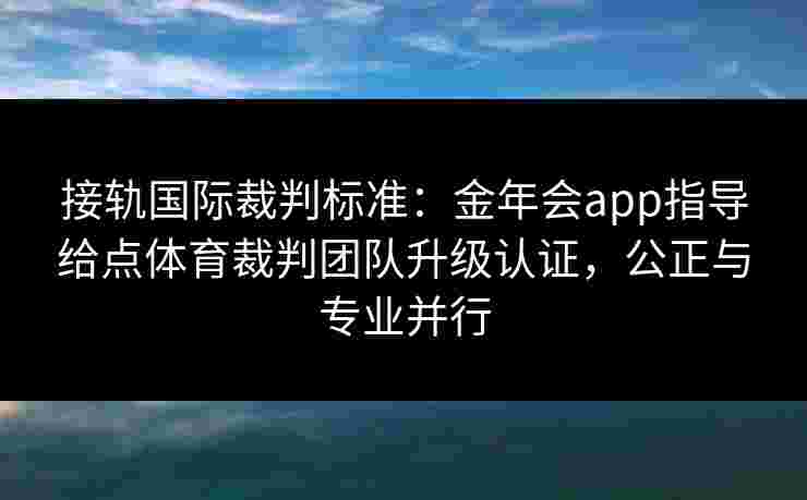 接轨国际裁判标准：金年会app指导给点体育裁判团队升级认证，公正与专业并行