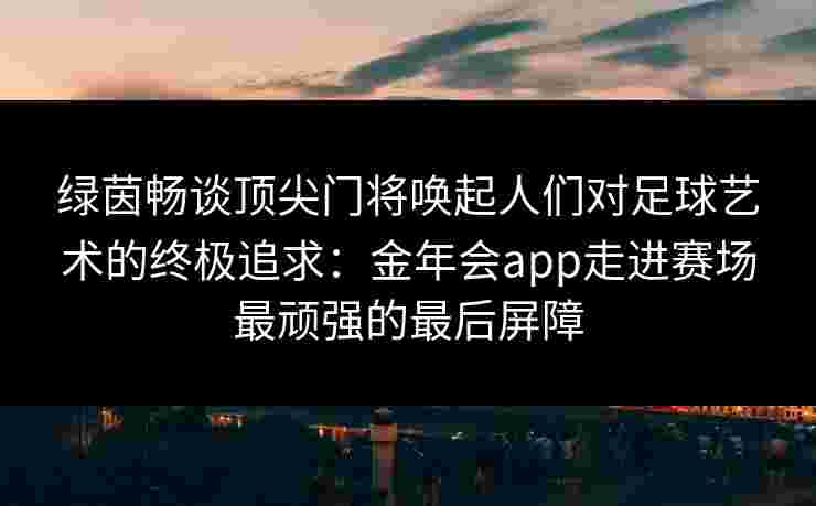 绿茵畅谈顶尖门将唤起人们对足球艺术的终极追求：金年会app走进赛场最顽强的最后屏障