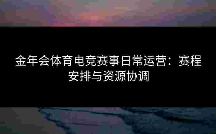 金年会体育电竞赛事日常运营：赛程安排与资源协调